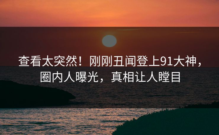 查看太突然！刚刚丑闻登上91大神，圈内人曝光，真相让人瞠目