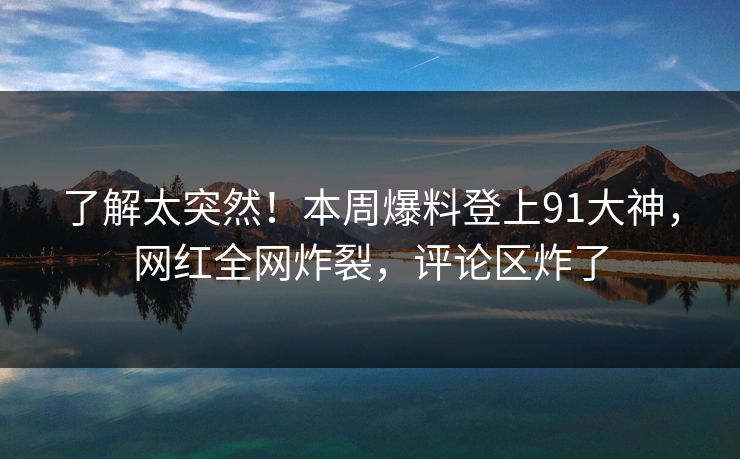 了解太突然！本周爆料登上91大神，网红全网炸裂，评论区炸了