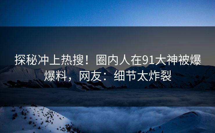 探秘冲上热搜！圈内人在91大神被爆爆料，网友：细节太炸裂