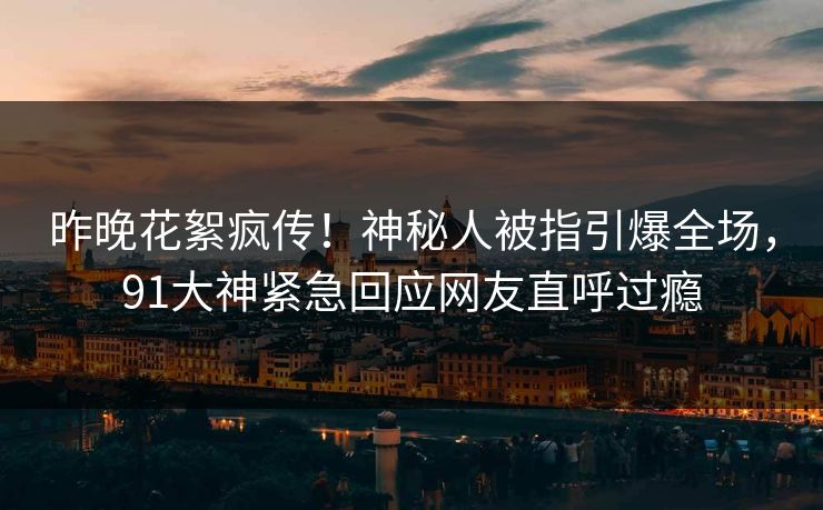 昨晚花絮疯传！神秘人被指引爆全场，91大神紧急回应网友直呼过瘾