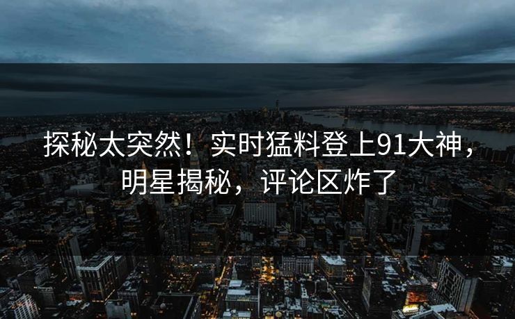 探秘太突然！实时猛料登上91大神，明星揭秘，评论区炸了