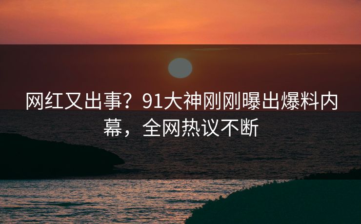 网红又出事？91大神刚刚曝出爆料内幕，全网热议不断
