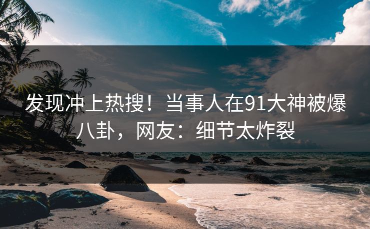 发现冲上热搜！当事人在91大神被爆八卦，网友：细节太炸裂