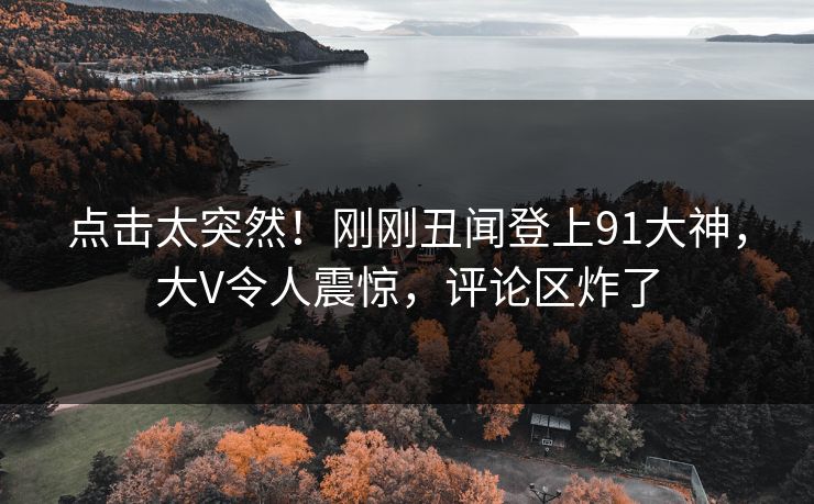 点击太突然！刚刚丑闻登上91大神，大V令人震惊，评论区炸了