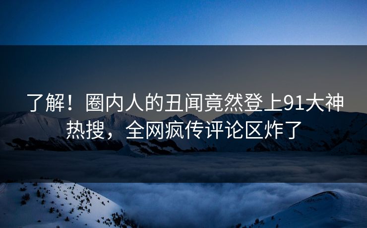 了解！圈内人的丑闻竟然登上91大神热搜，全网疯传评论区炸了