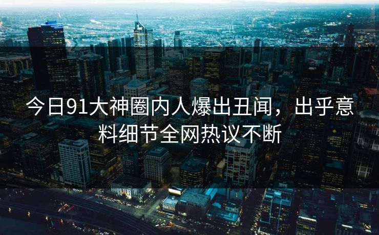 今日91大神圈内人爆出丑闻，出乎意料细节全网热议不断