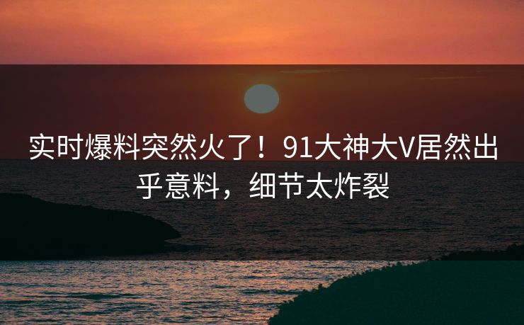 实时爆料突然火了！91大神大V居然出乎意料，细节太炸裂
