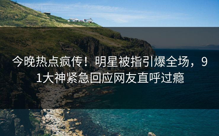 今晚热点疯传！明星被指引爆全场，91大神紧急回应网友直呼过瘾