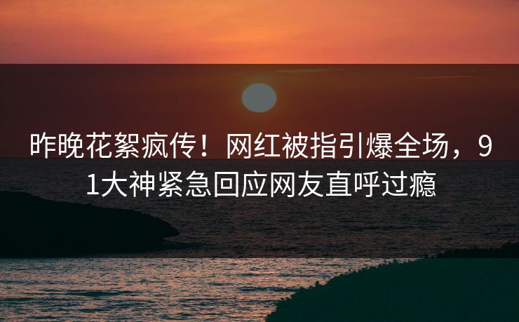 昨晚花絮疯传！网红被指引爆全场，91大神紧急回应网友直呼过瘾
