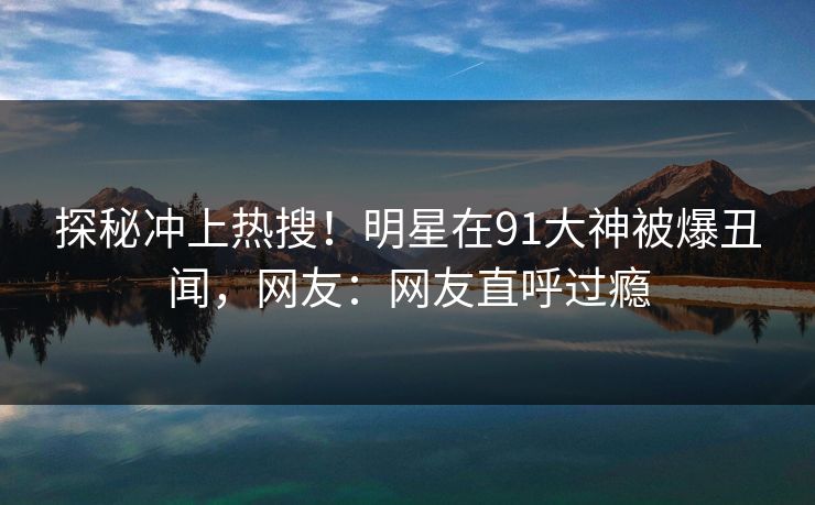 探秘冲上热搜！明星在91大神被爆丑闻，网友：网友直呼过瘾
