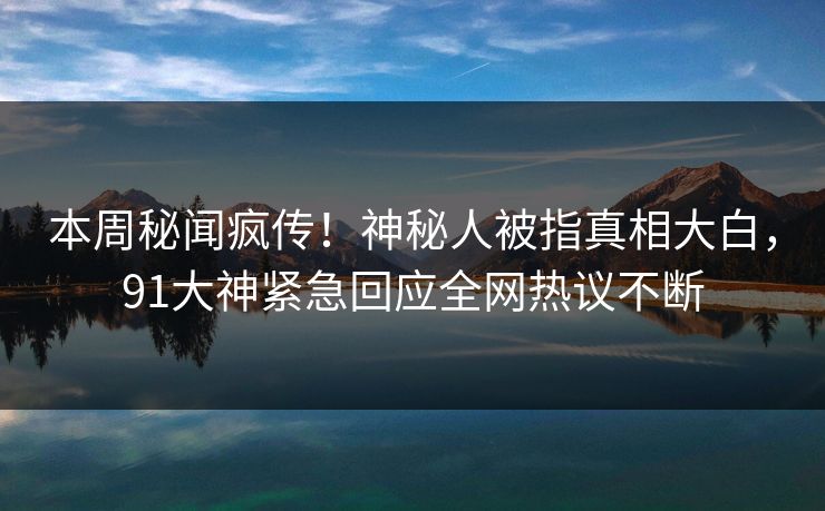 本周秘闻疯传！神秘人被指真相大白，91大神紧急回应全网热议不断