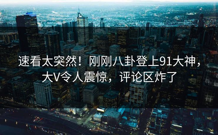 速看太突然！刚刚八卦登上91大神，大V令人震惊，评论区炸了