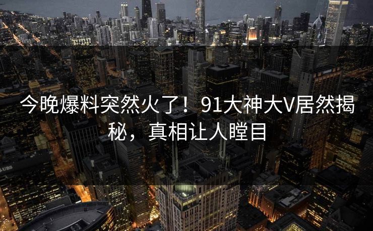 今晚爆料突然火了！91大神大V居然揭秘，真相让人瞠目