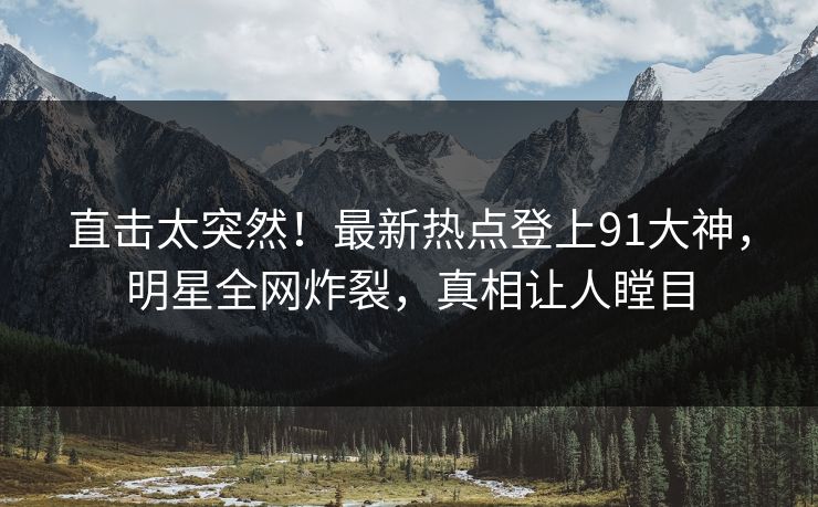 直击太突然！最新热点登上91大神，明星全网炸裂，真相让人瞠目