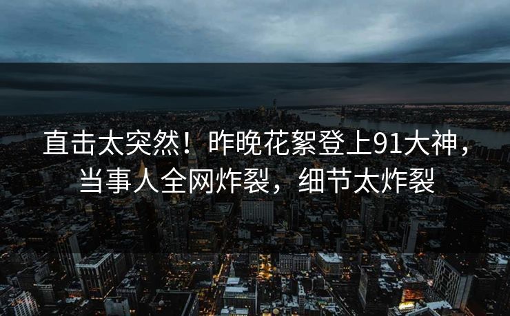 直击太突然！昨晚花絮登上91大神，当事人全网炸裂，细节太炸裂
