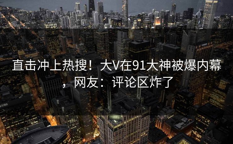 直击冲上热搜！大V在91大神被爆内幕，网友：评论区炸了