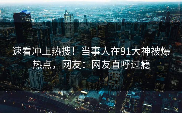 速看冲上热搜！当事人在91大神被爆热点，网友：网友直呼过瘾