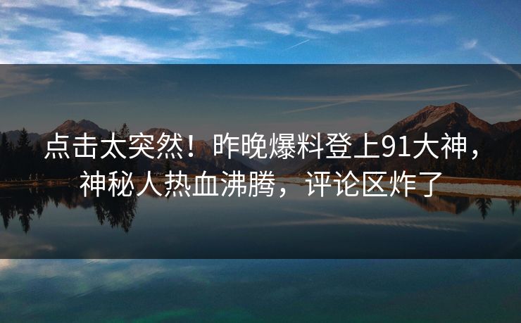 点击太突然！昨晚爆料登上91大神，神秘人热血沸腾，评论区炸了