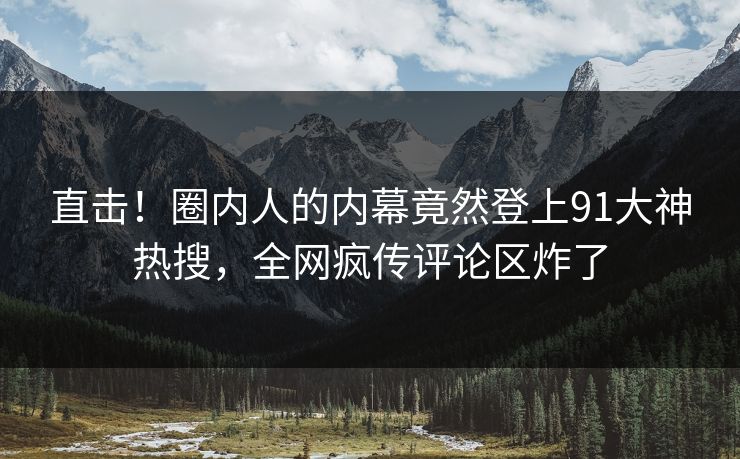 直击！圈内人的内幕竟然登上91大神热搜，全网疯传评论区炸了
