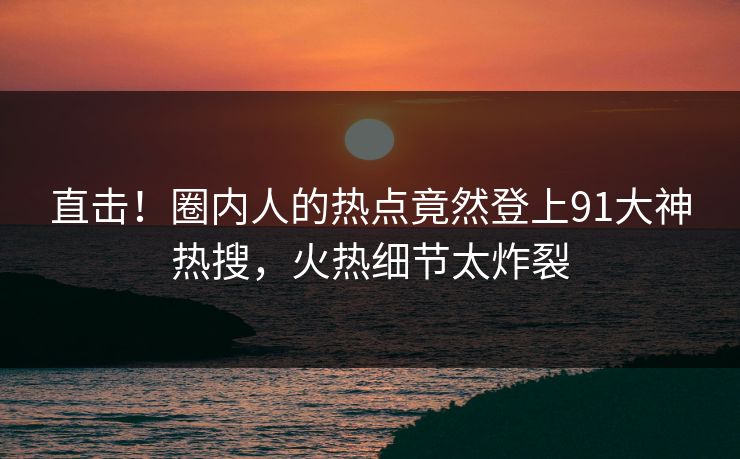 直击！圈内人的热点竟然登上91大神热搜，火热细节太炸裂