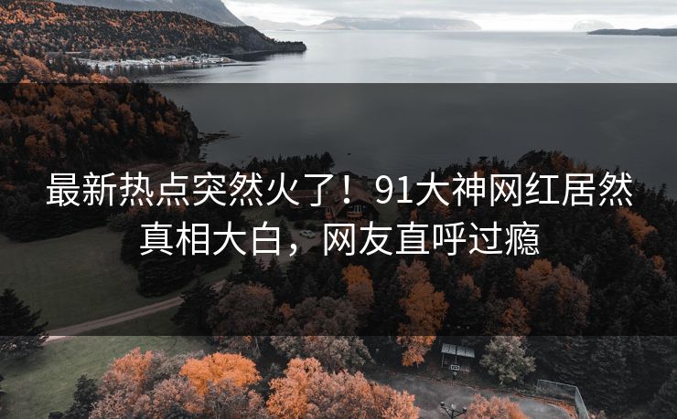 最新热点突然火了！91大神网红居然真相大白，网友直呼过瘾