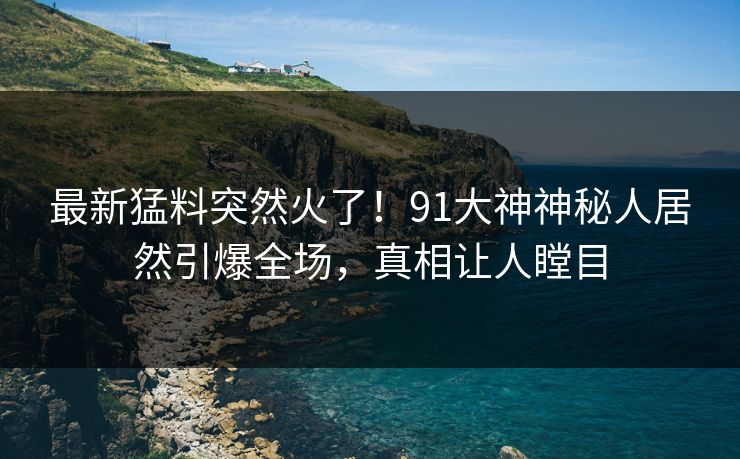 最新猛料突然火了！91大神神秘人居然引爆全场，真相让人瞠目