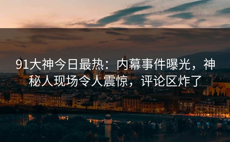 91大神今日最热：内幕事件曝光，神秘人现场令人震惊，评论区炸了