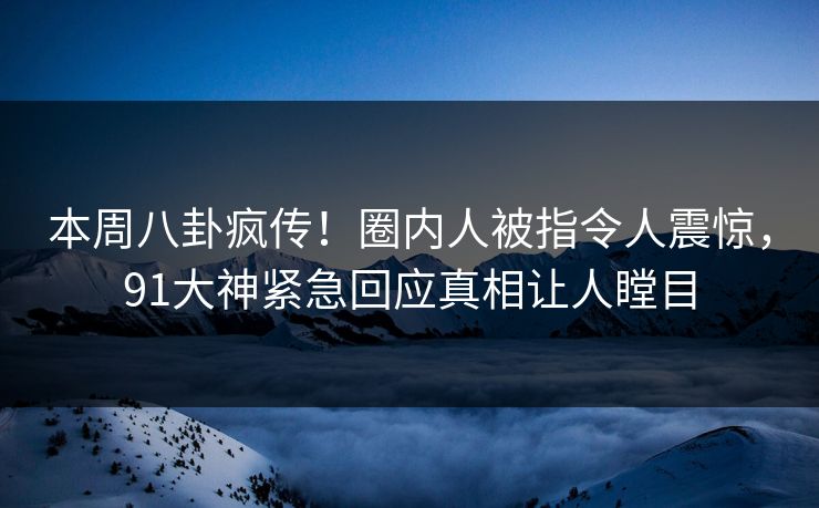 本周八卦疯传！圈内人被指令人震惊，91大神紧急回应真相让人瞠目