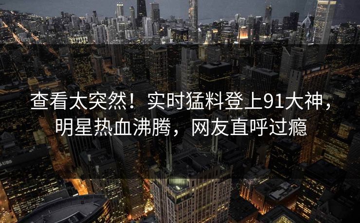 查看太突然！实时猛料登上91大神，明星热血沸腾，网友直呼过瘾