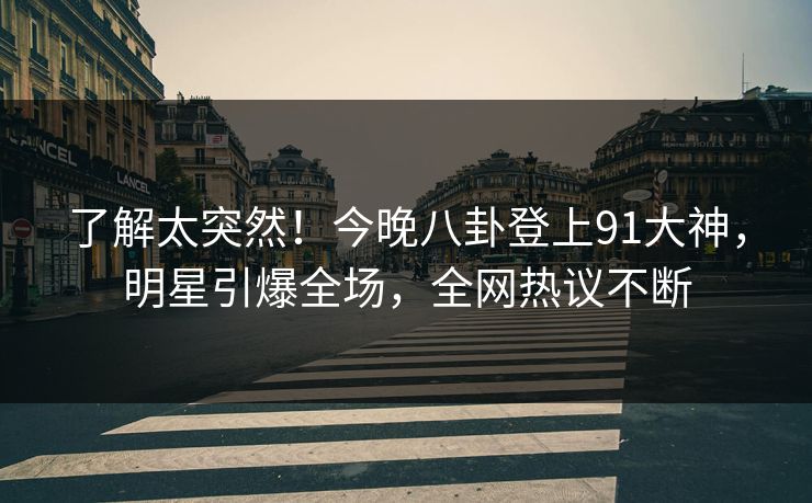 了解太突然！今晚八卦登上91大神，明星引爆全场，全网热议不断