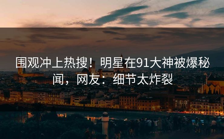 围观冲上热搜！明星在91大神被爆秘闻，网友：细节太炸裂