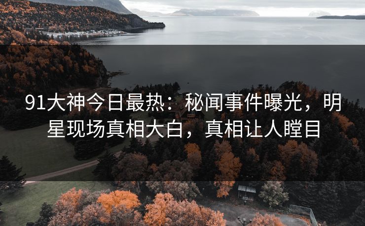 91大神今日最热：秘闻事件曝光，明星现场真相大白，真相让人瞠目