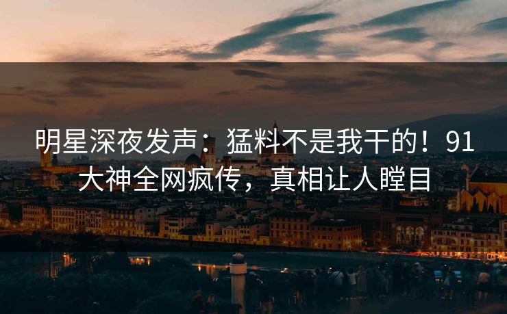 明星深夜发声：猛料不是我干的！91大神全网疯传，真相让人瞠目
