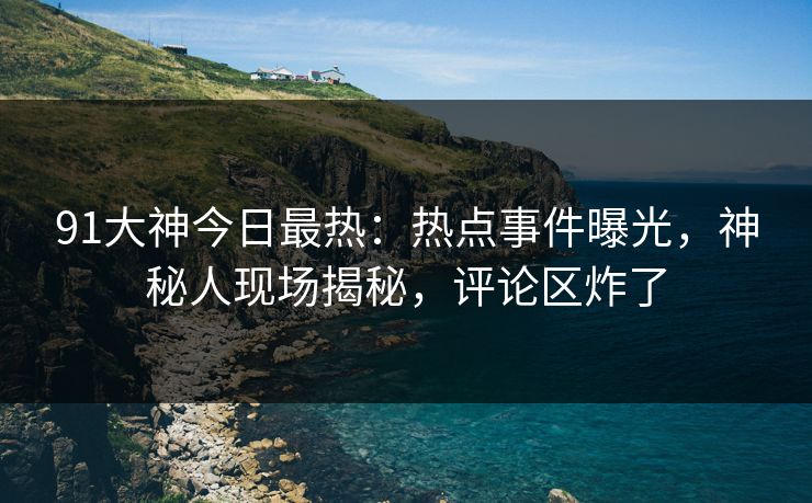 91大神今日最热：热点事件曝光，神秘人现场揭秘，评论区炸了