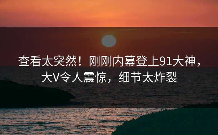 查看太突然！刚刚内幕登上91大神，大V令人震惊，细节太炸裂