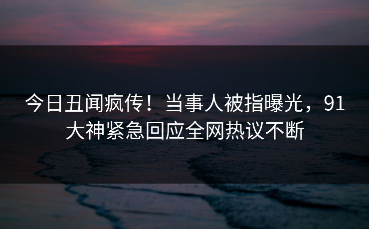 今日丑闻疯传！当事人被指曝光，91大神紧急回应全网热议不断