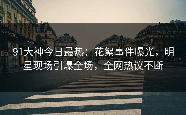 91大神今日最热：花絮事件曝光，明星现场引爆全场，全网热议不断