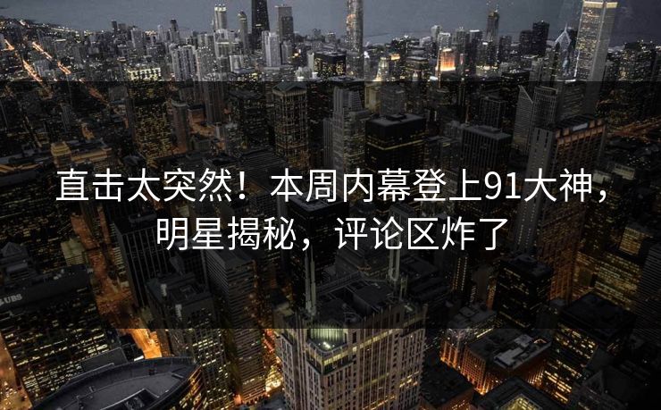 直击太突然！本周内幕登上91大神，明星揭秘，评论区炸了