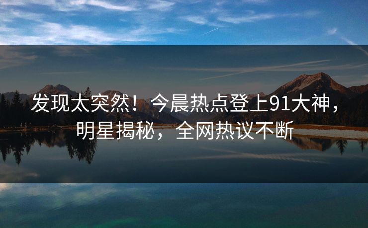 发现太突然！今晨热点登上91大神，明星揭秘，全网热议不断