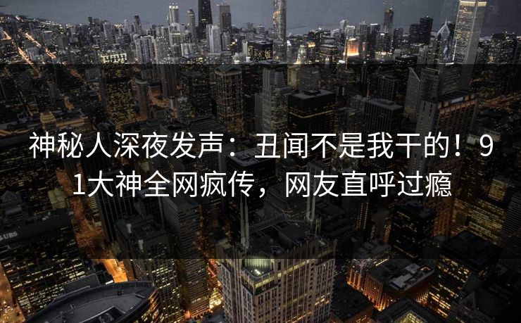 神秘人深夜发声：丑闻不是我干的！91大神全网疯传，网友直呼过瘾