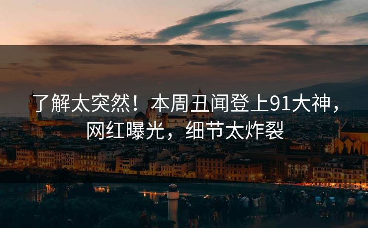 了解太突然！本周丑闻登上91大神，网红曝光，细节太炸裂