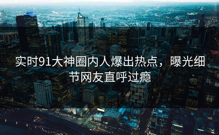 实时91大神圈内人爆出热点，曝光细节网友直呼过瘾
