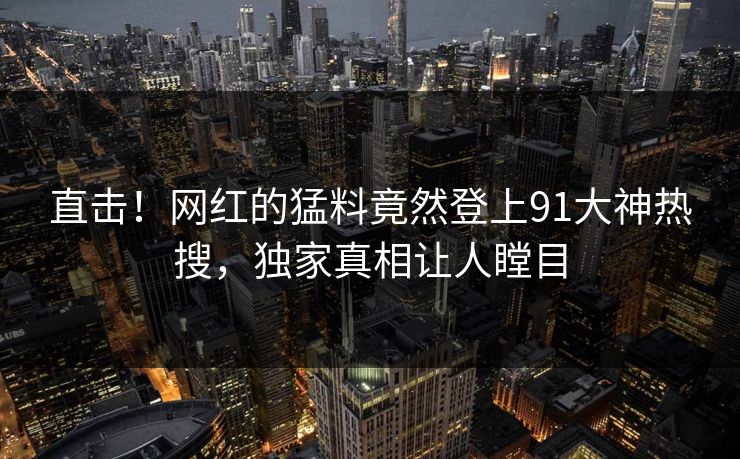 直击！网红的猛料竟然登上91大神热搜，独家真相让人瞠目