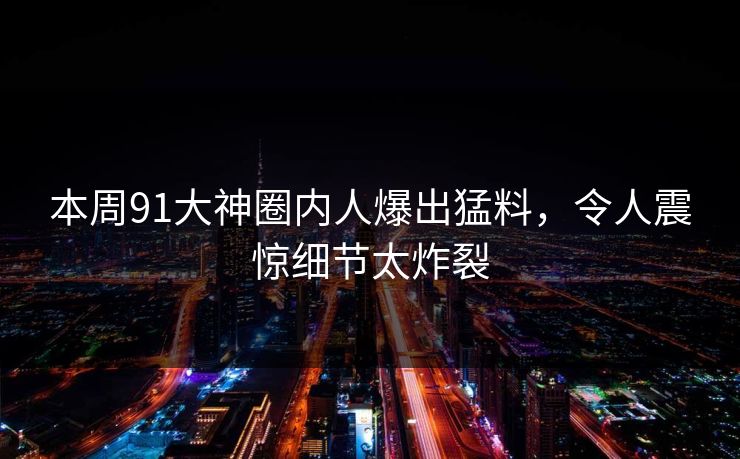 本周91大神圈内人爆出猛料，令人震惊细节太炸裂