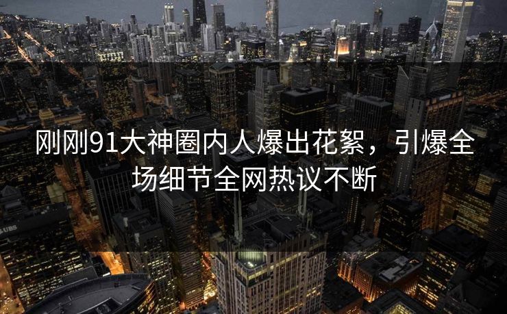 刚刚91大神圈内人爆出花絮，引爆全场细节全网热议不断