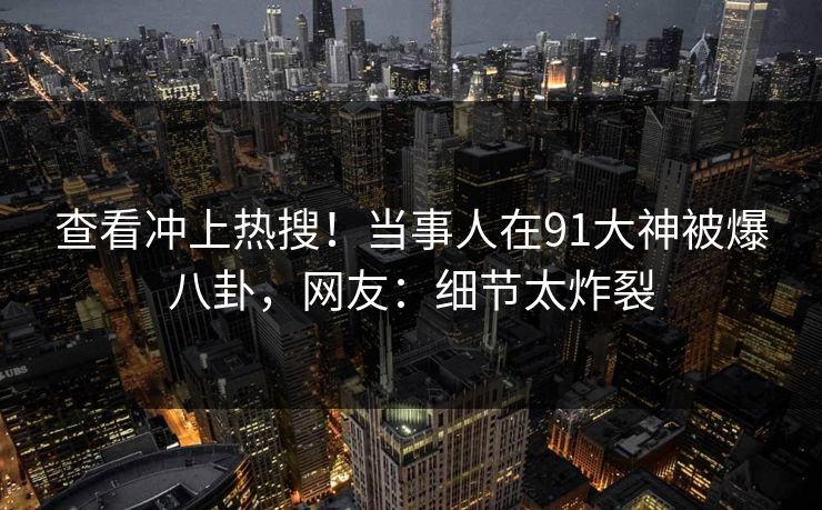 查看冲上热搜！当事人在91大神被爆八卦，网友：细节太炸裂