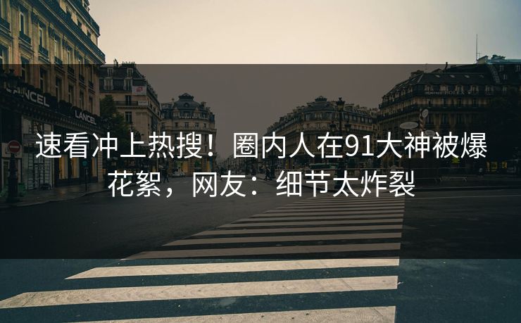 速看冲上热搜！圈内人在91大神被爆花絮，网友：细节太炸裂