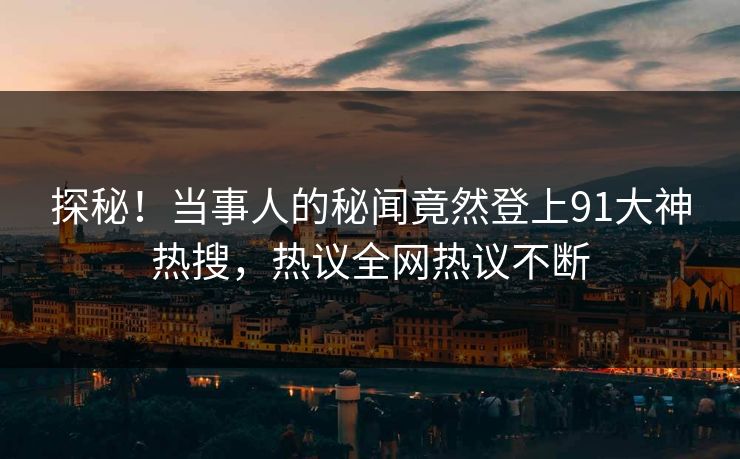 探秘！当事人的秘闻竟然登上91大神热搜，热议全网热议不断