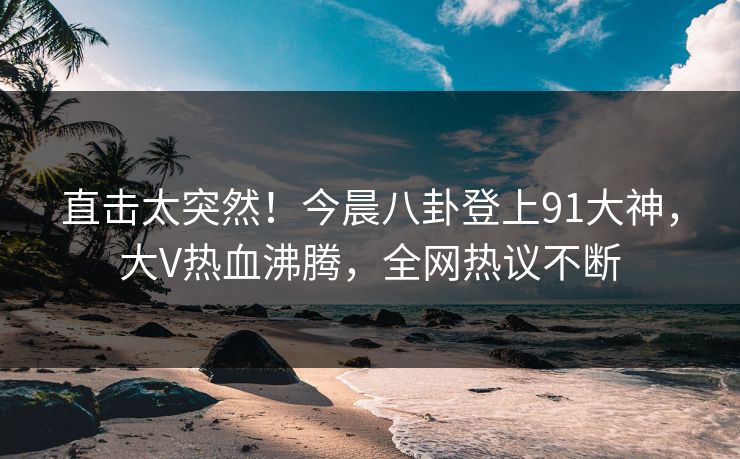 直击太突然！今晨八卦登上91大神，大V热血沸腾，全网热议不断