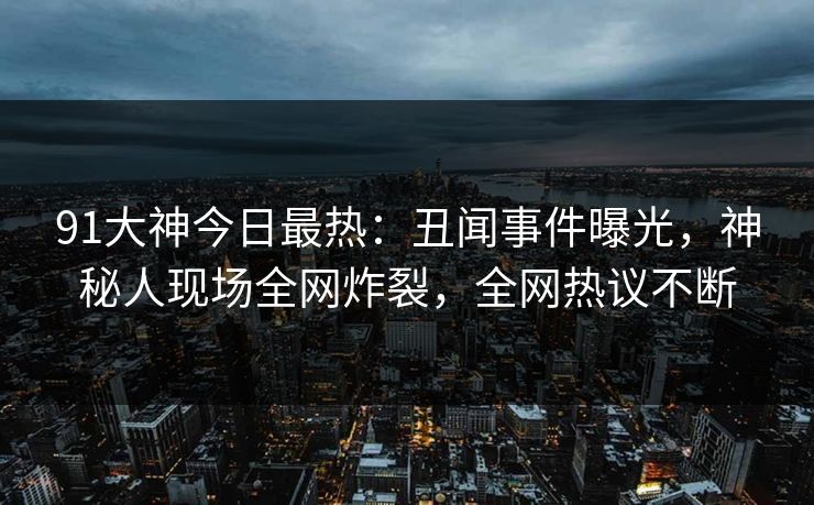 91大神今日最热：丑闻事件曝光，神秘人现场全网炸裂，全网热议不断